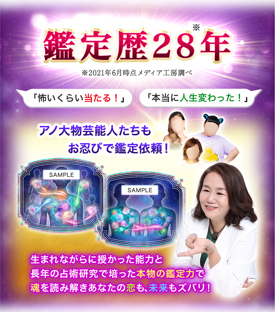 鑑定歴28※年 ※2021年6月時点メディア工房調べ 「怖いくらい当たる!」 「本当に人生変わった!」アノ大物芸能人たちもお忍びで鑑定依頼! 生まれながらに授かった能力と長年の占術研究で培った本物の鑑定力で魂を読み解きあなたの恋も、未来もズバリ!