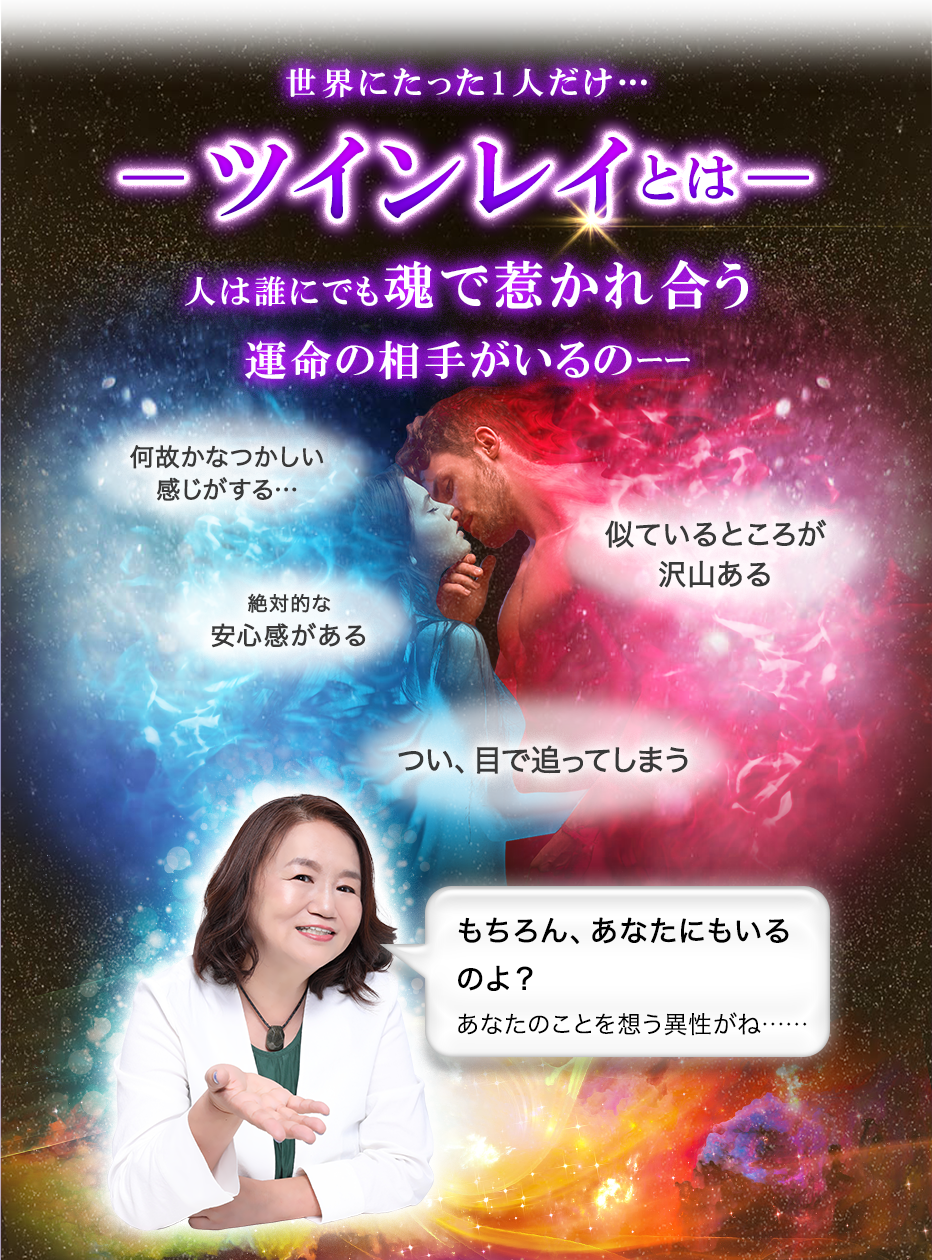 世界にたった1人だけ…―ツインレイとは―人は誰にでも魂で惹かれ合う運命の相手がいるのーー 何故かなつかしい感じがする… 似ているところが沢山ある 絶対的な安心感がある つい、目で追ってしまう もちろん、あなたにもいるのよ?あなたのことを想う異性がね……