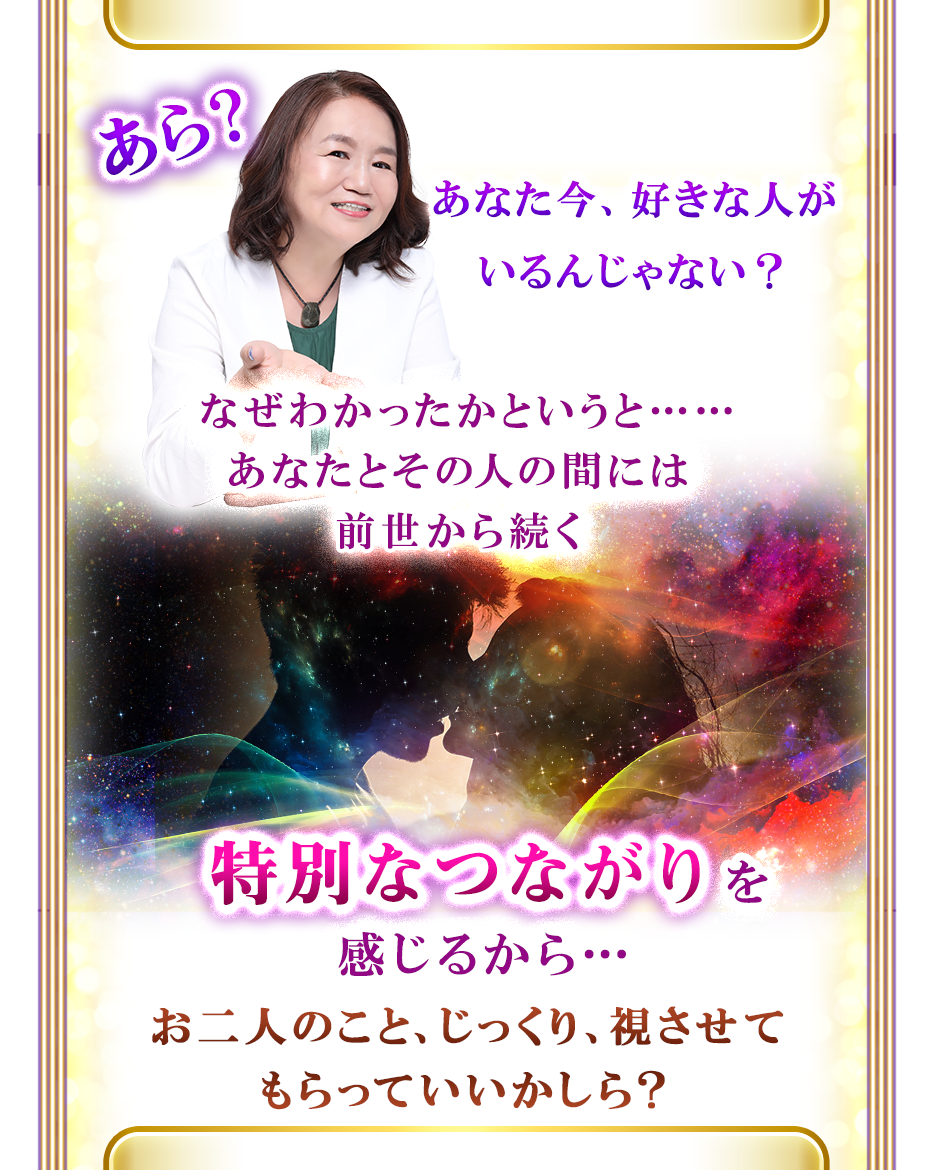 あら?あなた今、好きな人がいるんじゃない? なぜわかったかというと……あなたとその人の間には前世から続く 特別なつながりを感じるから…お二人のこと、じっくり、視させてもらっていいかしら?